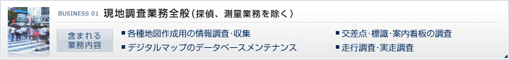 現地調査業務全般（探偵、測量業務を除く）・各種地図作成用の情報調査・収集・交差点・標識・案内看板の調査・デジタルマップのデータベースメンテナンス・走行調査・実走調査